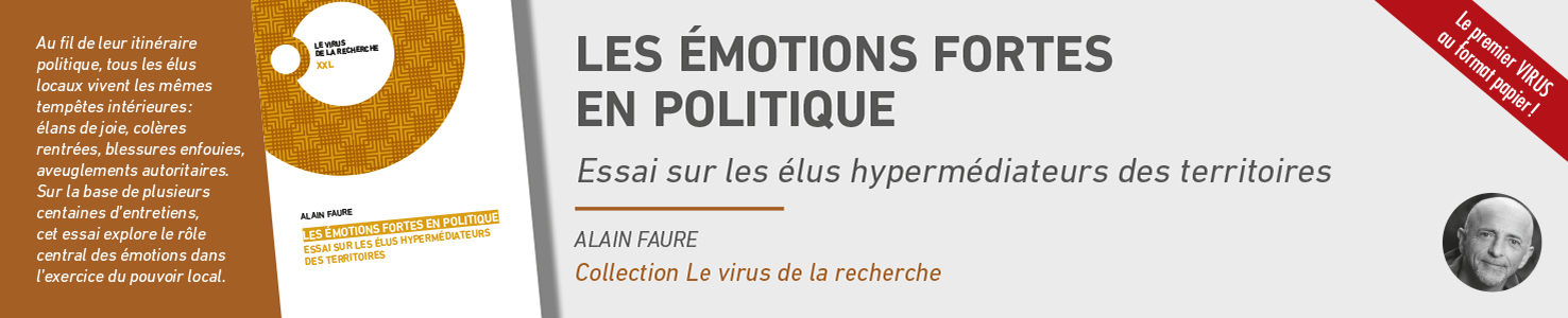 Les émotions fortes en politique. Essai sur les élus hypermédiateurs des territoires d'Alain Faure dans la collection Virus de la recherche série XXL. Le premier Virus au format papier ! Au fil de leur itinéraire politique, tous les élus locaux vivent les mêmes tempêtes intérieures : élans de joie, colères rentrées, blessures enfouies, aveuglement autoritaire. Sur la base de plusieurs centaines d'entretiens cet essai explore le rôle central des émotions fans l'exercice du pouvoir local. 